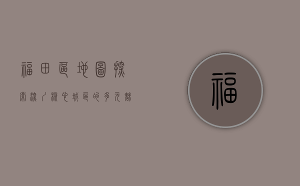 福田区地图，探索深圳核心城区的多元魅力与未来蓝图