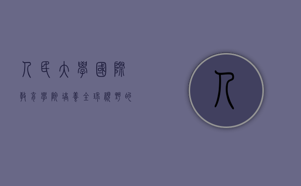 人民大学国际教育学院,培养全球视野的国际化人才 人民大学国际教育学院,培养全球视野的国际化人才