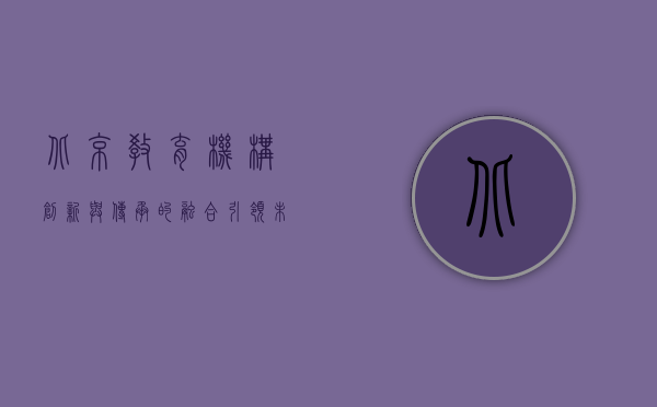 北京教育机构，创新与传承的融合，引领未来教育新方向