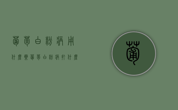 葡萄白粉病用什么药？（葡萄白粉病打什么药可以铲除）