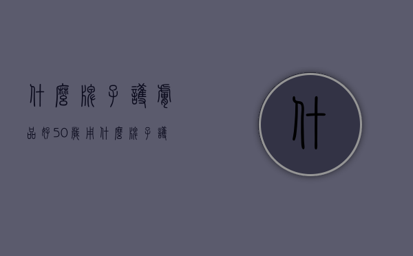 什么牌子护肤品好（50岁用什么牌子护肤品好）