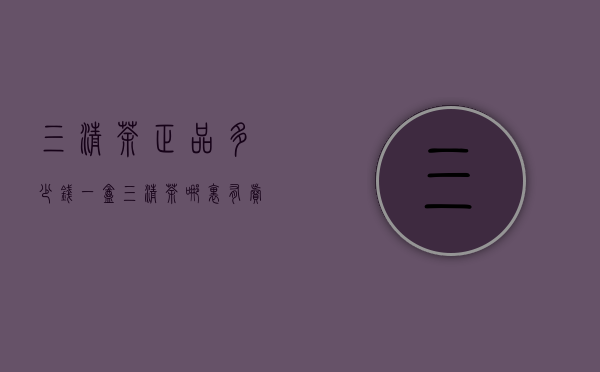三清荼正品多少钱一盒（三清茶哪里有卖的正品）