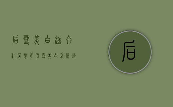后雪美白适合什么肤质（后雪美白系列适合什么肤质）