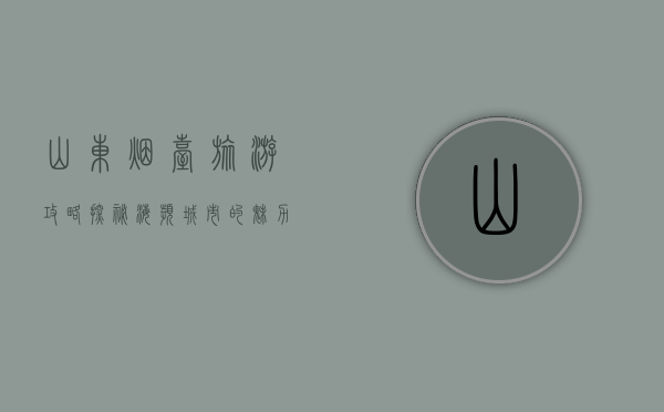 山东烟台旅游攻略，探秘海滨城市的魅力与风情