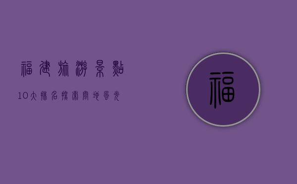 福建旅游景点10大排名，探索闽地风光的绝佳指南