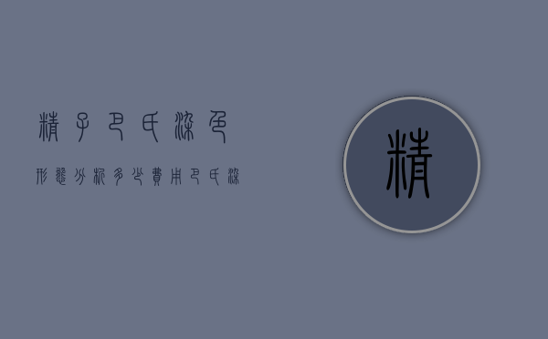 精子巴氏染色形态分析多少费用（巴氏染色多少钱）