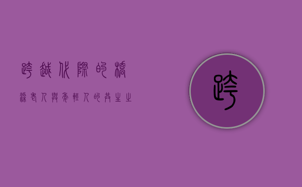 跨越代际的桥梁，老人与年轻人的共生之道