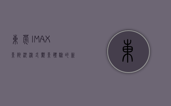 东莞IMAX影院，沉浸式观影体验的新地标