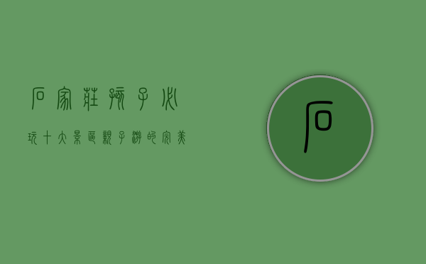 石家庄孩子必玩十大景区，亲子游的完美选择