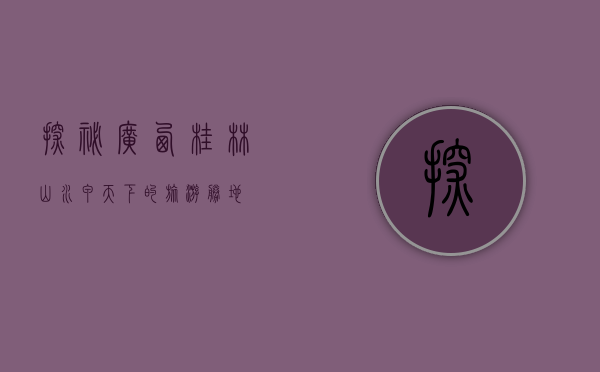 探秘广西桂林，山水甲天下的旅游胜地