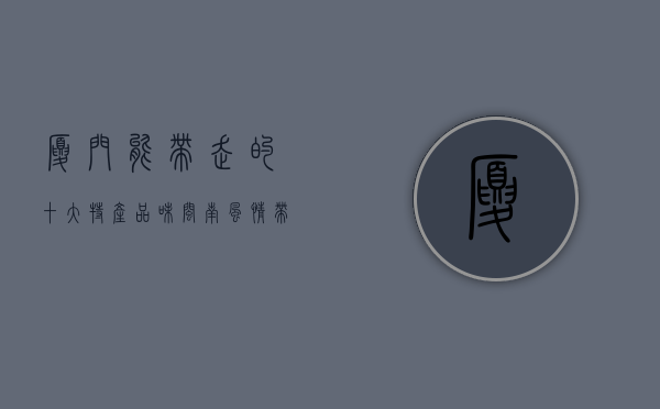 厦门能带走的十大特产，品味闽南风情，带走地道美味