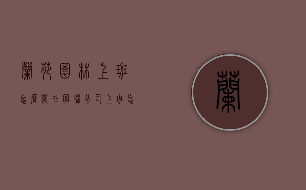 兰苑园林上班怎么样（在园林公司上班怎么样）