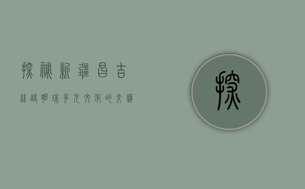 探秘新疆昌吉，丝路明珠，多元文化的交汇之地