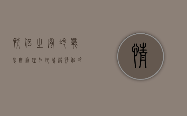 情侣之间冷战怎么处理（如何解决情侣冷战的问题？可以这样处理！）
