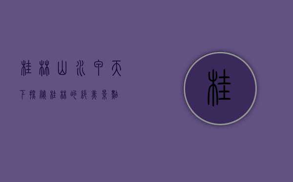 桂林山水甲天下，探秘桂林的绝美景点