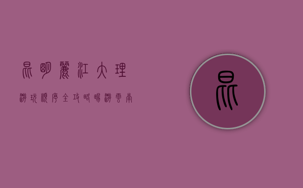 昆明、丽江、大理游玩顺序全攻略，畅游云南三大名城