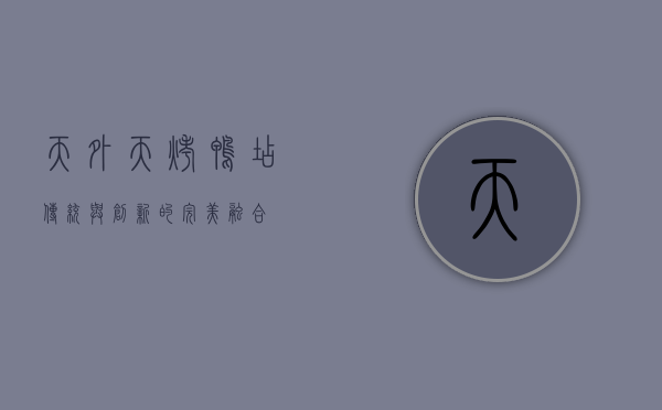 天外天烤鸭店，传统与创新的完美融合