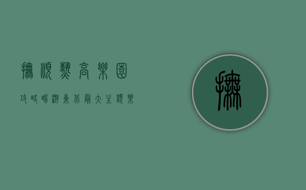 抚顺热高乐园攻略，畅游东北最大主题乐园的全方位指南