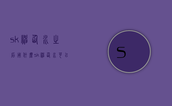 sk神仙水之后用什么（sk神仙水可以直接用吗）