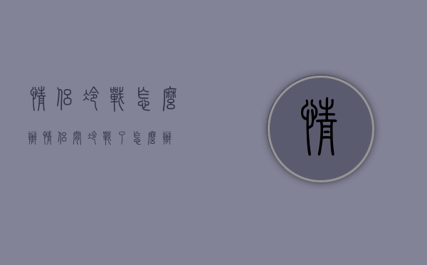 情侣冷战怎么办（情侣间冷战了怎么办）