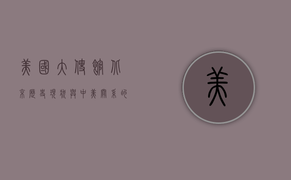 美国大使馆北京，历史、现状与中美关系的缩影