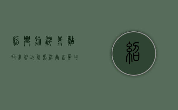 绍兴旅游景点哪里好玩？探索江南水乡的魅力之旅