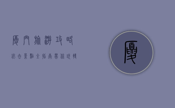 厦门旅游攻略，必去景点全指南，带你玩转海上花园