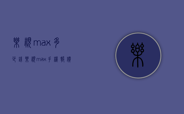 乐视max多少钱（乐视max手机报价）