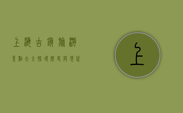 上海古镇旅游景点大全，探寻历史与现代的交融之美