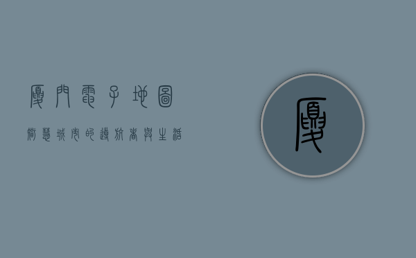 厦门电子地图，智慧城市的导航者与生活助手
