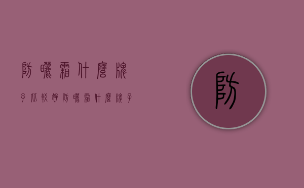 防晒霜什么牌子比较好（防晒霜什么牌子比较好用）