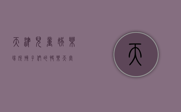 天津儿童娱乐场所，孩子们的快乐天堂