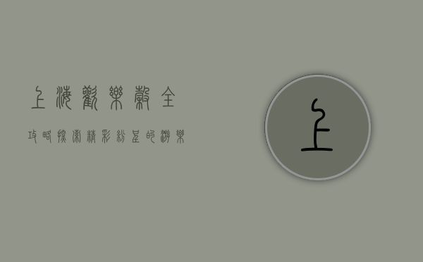 上海欢乐谷全攻略，探索精彩纷呈的游乐项目
