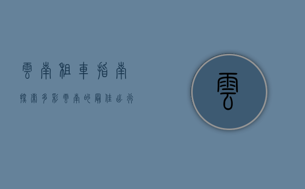 云南租车指南，探索多彩云南的最佳出行方式