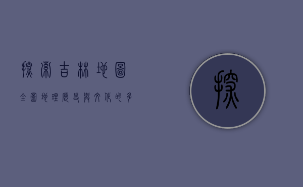 探索吉林地图全图，地理、历史与文化的多维解读