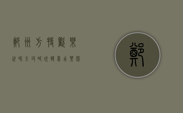 郑州方特欢乐世界全攻略，玩转梦幻乐园，畅享欢乐时光！
