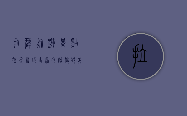 拉萨旅游景点，探寻雪域高原的神秘与美丽