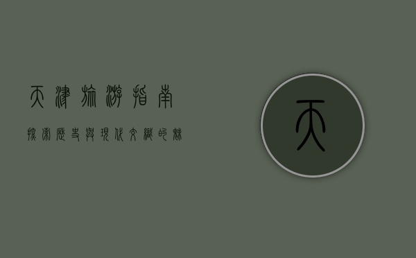 天津旅游指南，探索历史与现代交织的魅力之城