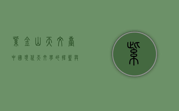 紫金山天文台，中国现代天文学的摇篮与探索宇宙的先锋
