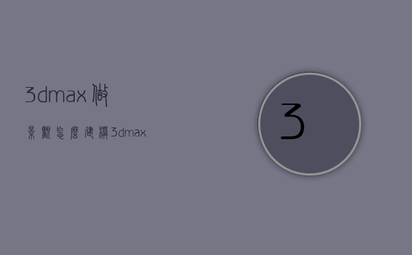 3dmax做景观怎么建模（3dmax园林景观建模）