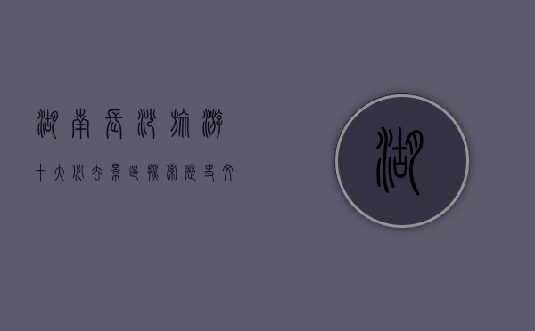 湖南长沙旅游十大必去景区，探索历史文化与自然风光的完美融合