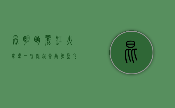 昆明到丽江火车票，一次穿越云南美景的铁路之旅