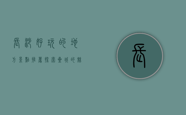长沙好玩的地方景点推荐，探索星城的魅力之旅