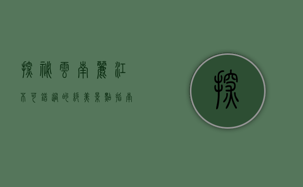 探秘云南丽江，不可错过的绝美景点指南