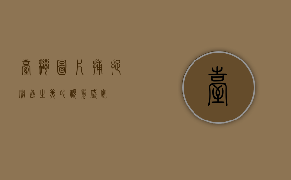 台湾图片，捕捉宝岛之美的视觉盛宴