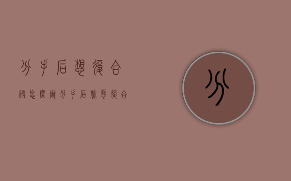 分手后想复合该怎么办（分手后你想复合吗？）