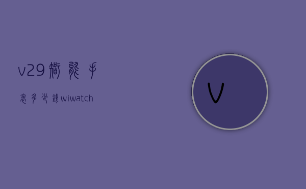 v29智能手表多少钱（wiwatcha9智能手表报价）