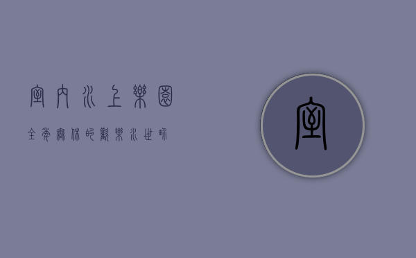 室内水上乐园，全年无休的欢乐水世界