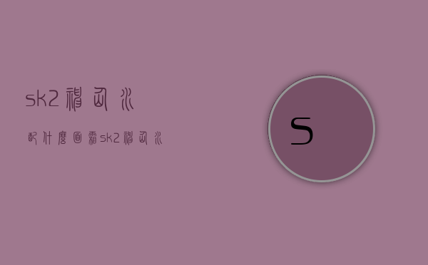 sk2神仙水配什么面霜（sk2神仙水适合什么）