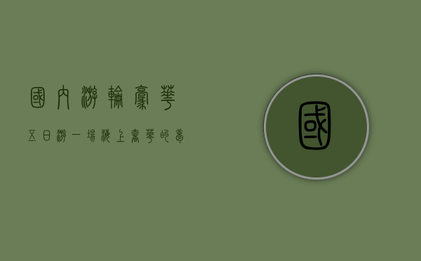 国内游轮豪华五日游，一场海上奢华的梦幻之旅